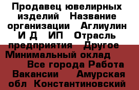 Продавец ювелирных изделий › Название организации ­ Аглиулин И.Д,, ИП › Отрасль предприятия ­ Другое › Минимальный оклад ­ 30 000 - Все города Работа » Вакансии   . Амурская обл.,Константиновский р-н